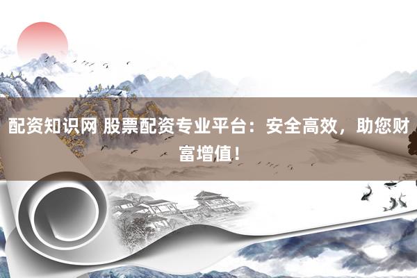 配资知识网 股票配资专业平台：安全高效，助您财富增值！