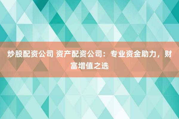 炒股配资公司 资产配资公司：专业资金助力，财富增值之选