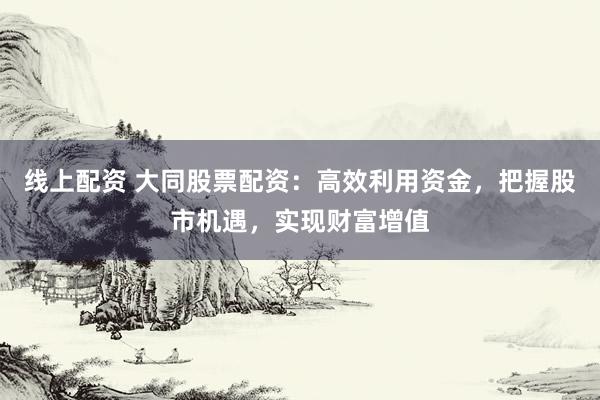 线上配资 大同股票配资：高效利用资金，把握股市机遇，实现财富增值