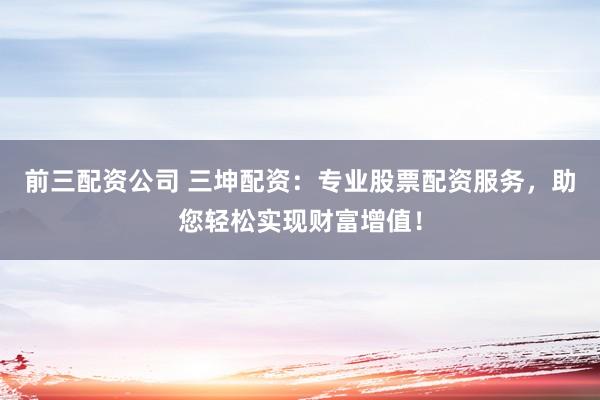 前三配资公司 三坤配资：专业股票配资服务，助您轻松实现财富增值！