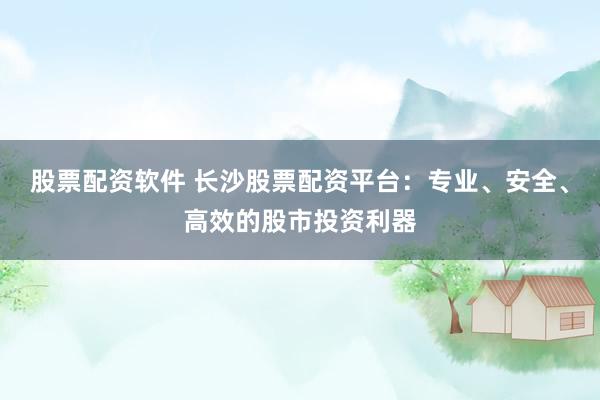 股票配资软件 长沙股票配资平台：专业、安全、高效的股市投资利器