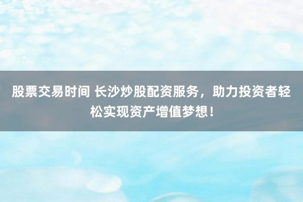 股票交易时间 长沙炒股配资服务，助力投资者轻松实现资产增值梦想！