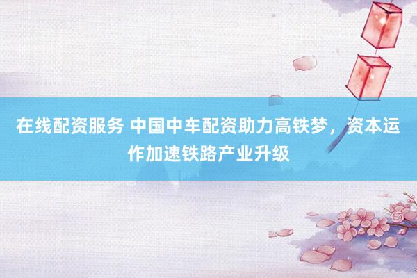 在线配资服务 中国中车配资助力高铁梦，资本运作加速铁路产业升级