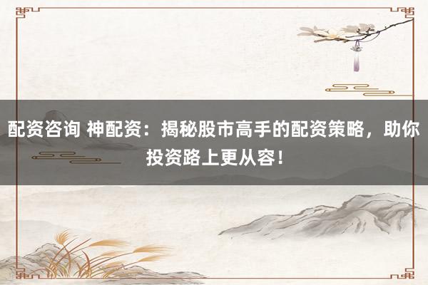 配资咨询 神配资：揭秘股市高手的配资策略，助你投资路上更从容！