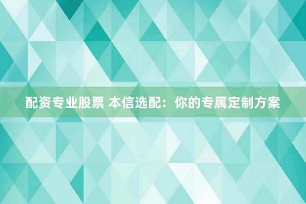 配资专业股票 本信选配：你的专属定制方案