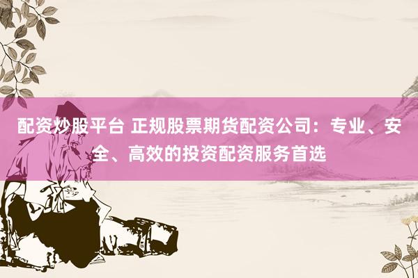 配资炒股平台 正规股票期货配资公司：专业、安全、高效的投资配资服务首选