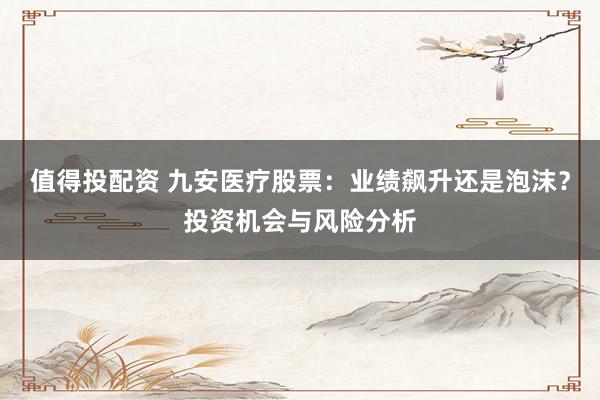 值得投配资 九安医疗股票：业绩飙升还是泡沫？投资机会与风险分析