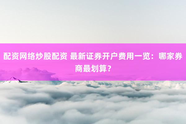 配资网络炒股配资 最新证券开户费用一览：哪家券商最划算？