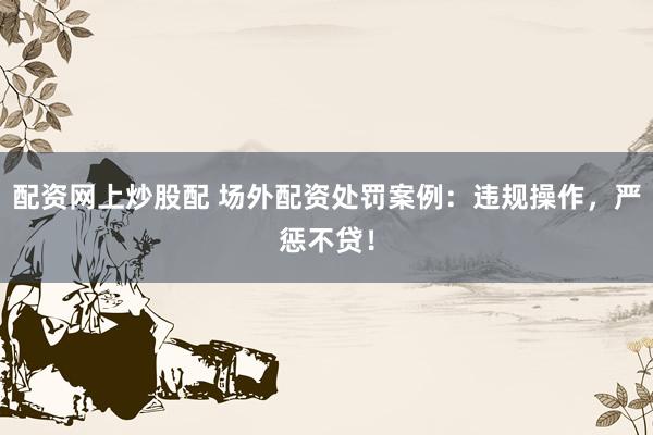 配资网上炒股配 场外配资处罚案例：违规操作，严惩不贷！