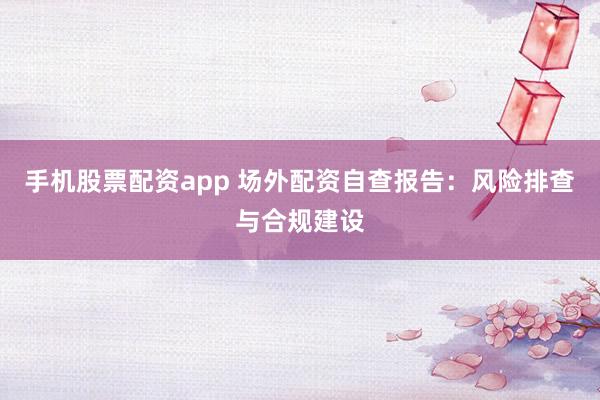 手机股票配资app 场外配资自查报告：风险排查与合规建设