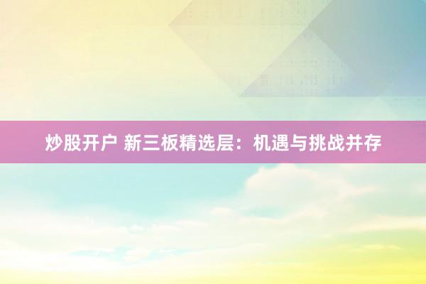 炒股开户 新三板精选层：机遇与挑战并存