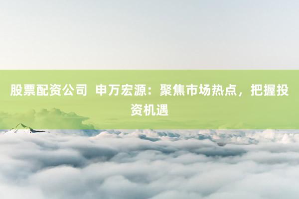 股票配资公司  申万宏源：聚焦市场热点，把握投资机遇
