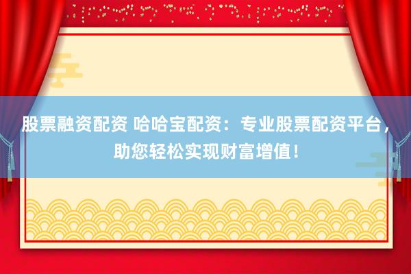 股票融资配资 哈哈宝配资：专业股票配资平台，助您轻松实现财富增值！