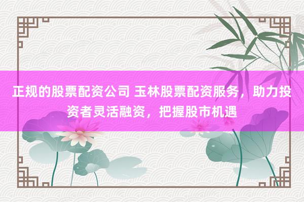 正规的股票配资公司 玉林股票配资服务，助力投资者灵活融资，把握股市机遇