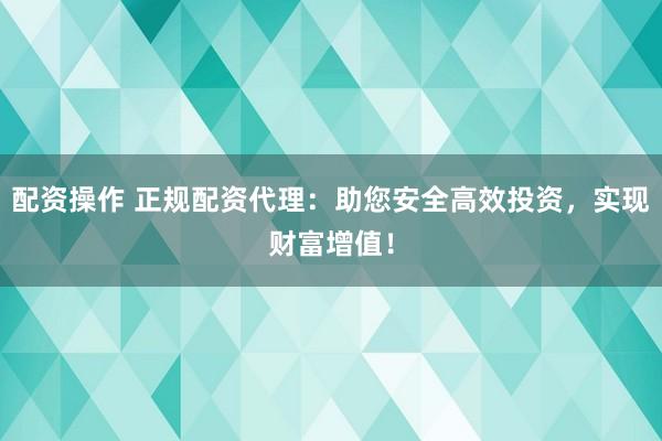 配资操作 正规配资代理：助您安全高效投资，实现财富增值！
