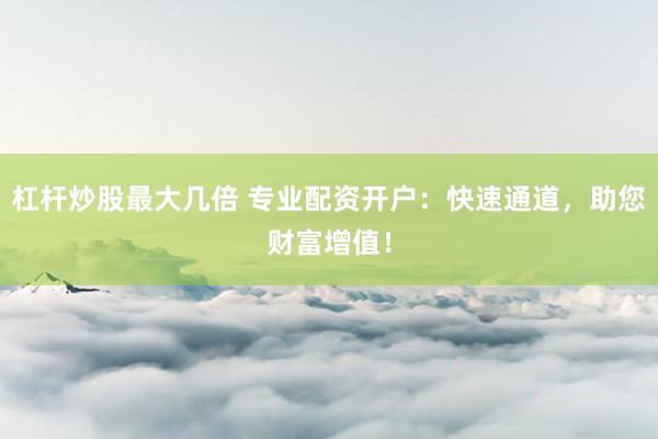 杠杆炒股最大几倍 专业配资开户：快速通道，助您财富增值！