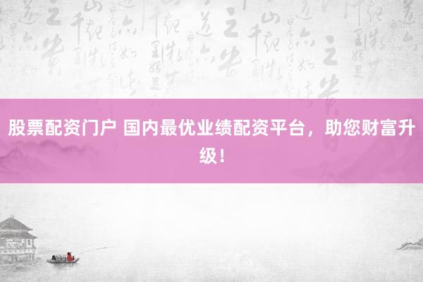 股票配资门户 国内最优业绩配资平台，助您财富升级！