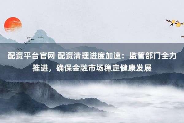 配资平台官网 配资清理进度加速：监管部门全力推进，确保金融市场稳定健康发展