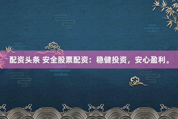配资头条 安全股票配资：稳健投资，安心盈利。