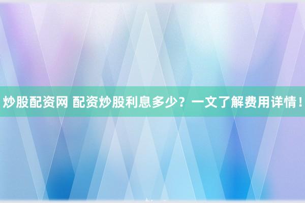 炒股配资网 配资炒股利息多少？一文了解费用详情！