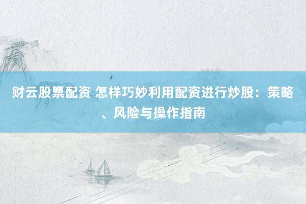 财云股票配资 怎样巧妙利用配资进行炒股：策略、风险与操作指南