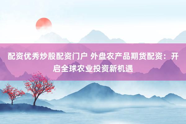 配资优秀炒股配资门户 外盘农产品期货配资：开启全球农业投资新机遇