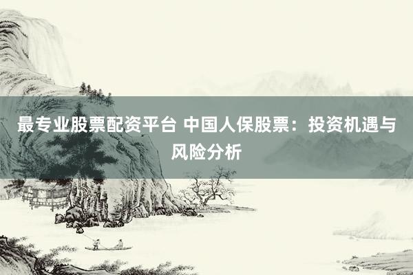 最专业股票配资平台 中国人保股票：投资机遇与风险分析