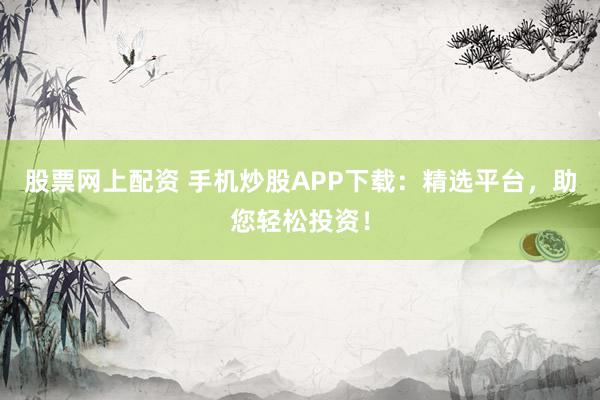 股票网上配资 手机炒股APP下载：精选平台，助您轻松投资！
