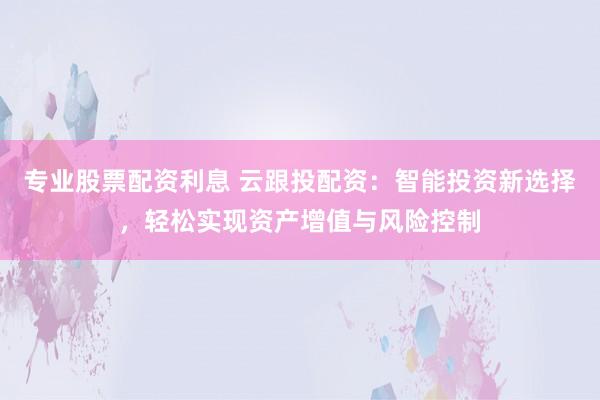专业股票配资利息 云跟投配资：智能投资新选择，轻松实现资产增值与风险控制