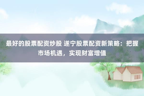 最好的股票配资炒股 遂宁股票配资新策略：把握市场机遇，实现财富增值