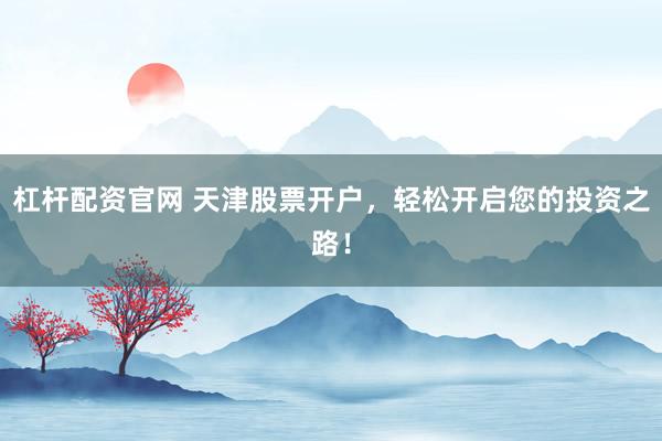 杠杆配资官网 天津股票开户，轻松开启您的投资之路！