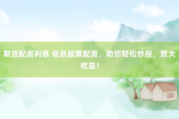 期货配资利息 低息股票配资，助您轻松炒股，放大收益！