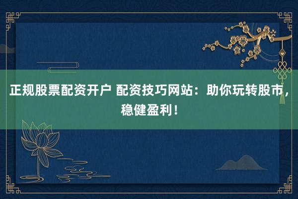 正规股票配资开户 配资技巧网站：助你玩转股市，稳健盈利！