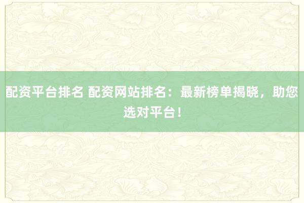 配资平台排名 配资网站排名：最新榜单揭晓，助您选对平台！