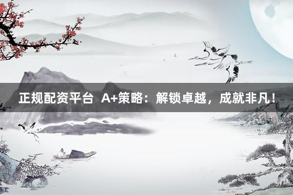 正规配资平台  A+策略：解锁卓越，成就非凡！