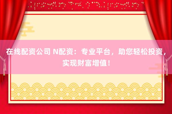 在线配资公司 N配资：专业平台，助您轻松投资，实现财富增值！