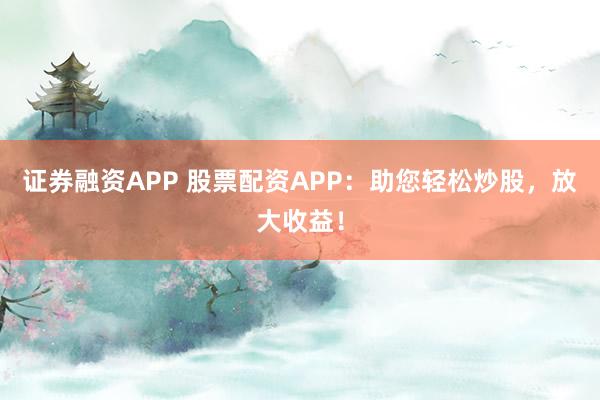 证券融资APP 股票配资APP：助您轻松炒股，放大收益！