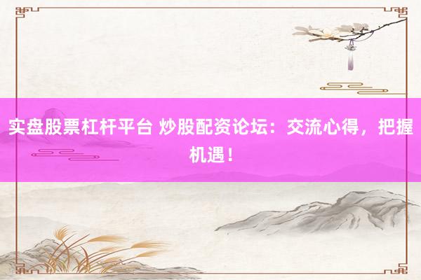 实盘股票杠杆平台 炒股配资论坛：交流心得，把握机遇！