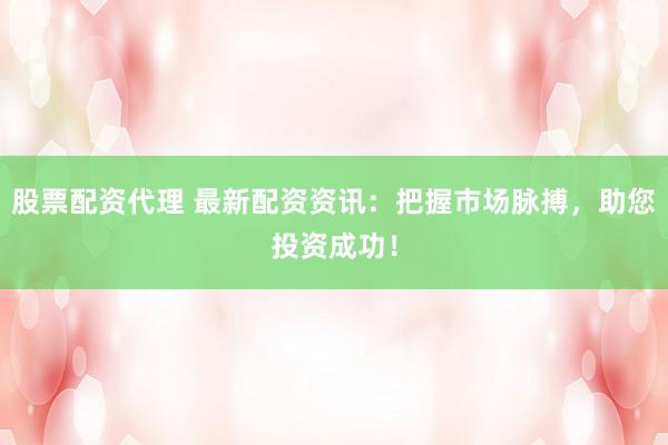 股票配资代理 最新配资资讯：把握市场脉搏，助您投资成功！