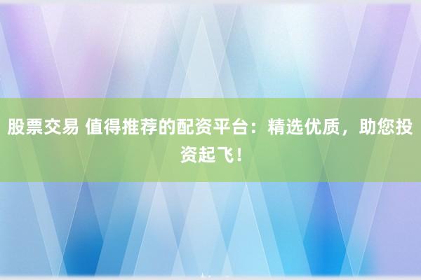 股票交易 值得推荐的配资平台：精选优质，助您投资起飞！