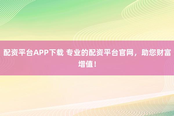 配资平台APP下载 专业的配资平台官网，助您财富增值！