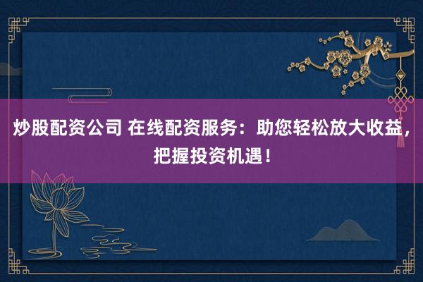 炒股配资公司 在线配资服务：助您轻松放大收益，把握投资机遇！
