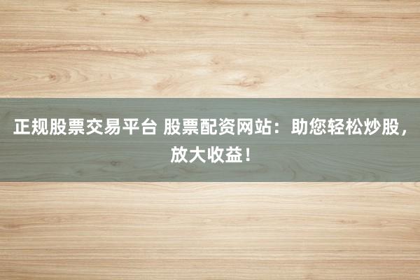 正规股票交易平台 股票配资网站：助您轻松炒股，放大收益！