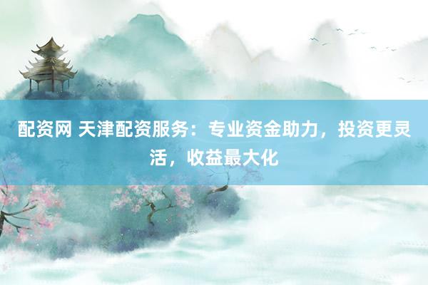 配资网 天津配资服务：专业资金助力，投资更灵活，收益最大化