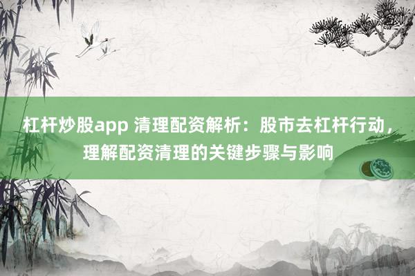杠杆炒股app 清理配资解析：股市去杠杆行动，理解配资清理的关键步骤与影响