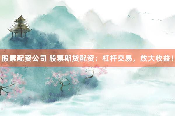 股票配资公司 股票期货配资:杠杆交易,放大收益!