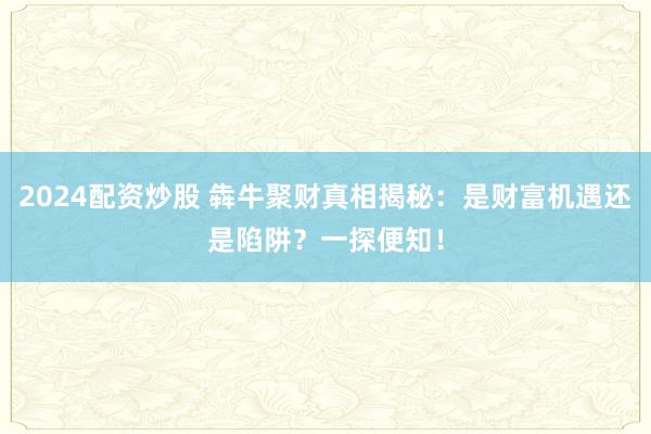 2024配资炒股 犇牛聚财真相揭秘:是财富机遇还是陷阱?一探便知!