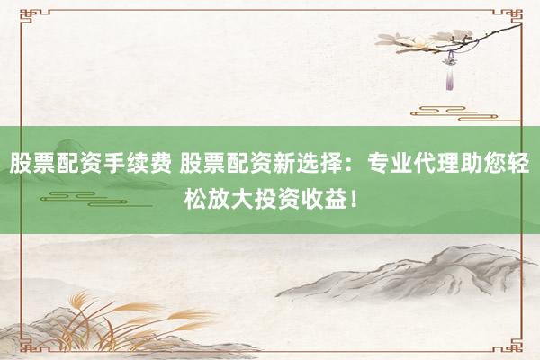 股票配资手续费 股票配资新选择:专业代理助您轻松放大投资收益!