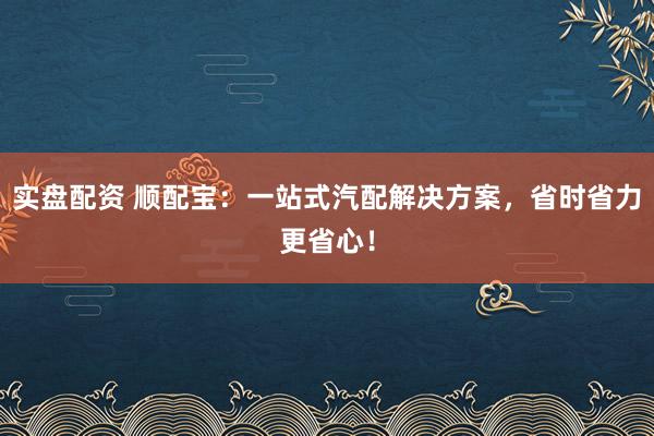 实盘配资 顺配宝:一站式汽配解决方案,省时省力更省心!