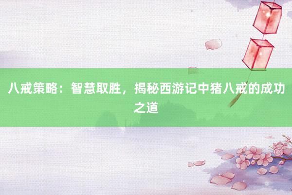 八戒策略:智慧取胜,揭秘西游记中猪八戒的成功之道